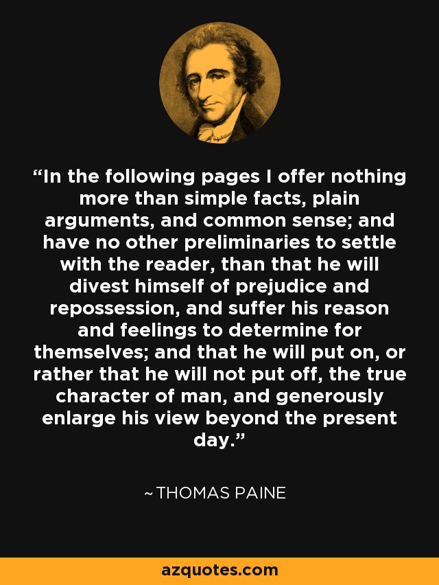 In the following pages I offer nothing more than simple facts, plain arguments, and common sense; and have no other preliminaries to settle with the reader, than that he will divest himself of prejudice and repossession, and suffer his reason and feelings to determine for themselves; and that he will put on, or rather that he will not put off, the true character of man, and generously enlarge his view beyond the present day. - Thomas Paine