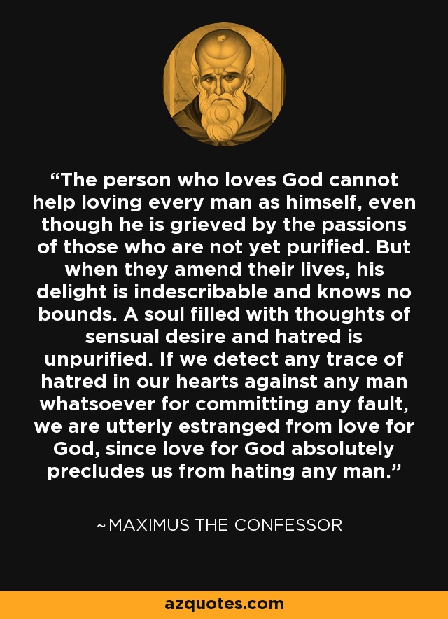 The person who loves God cannot help loving every man as himself, even though he is grieved by the passions of those who are not yet purified. But when they amend their lives, his delight is indescribable and knows no bounds. A soul filled with thoughts of sensual desire and hatred is unpurified. If we detect any trace of hatred in our hearts against any man whatsoever for committing any fault, we are utterly estranged from love for God, since love for God absolutely precludes us from hating any man. - Maximus the Confessor