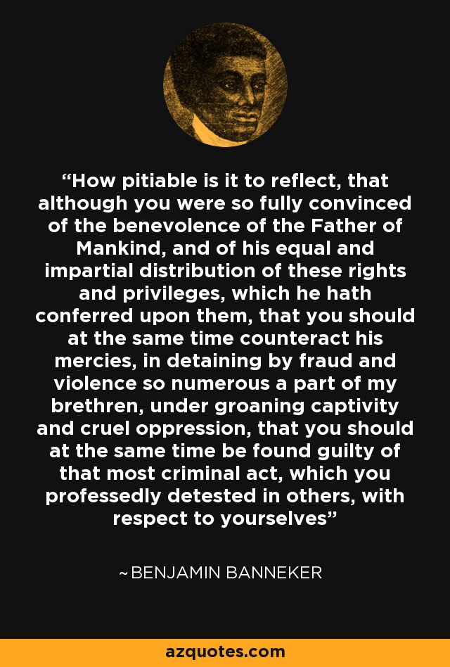 How pitiable is it to reflect, that although you were so fully convinced of the benevolence of the Father of Mankind, and of his equal and impartial distribution of these rights and privileges, which he hath conferred upon them, that you should at the same time counteract his mercies, in detaining by fraud and violence so numerous a part of my brethren, under groaning captivity and cruel oppression, that you should at the same time be found guilty of that most criminal act, which you professedly detested in others, with respect to yourselves - Benjamin Banneker