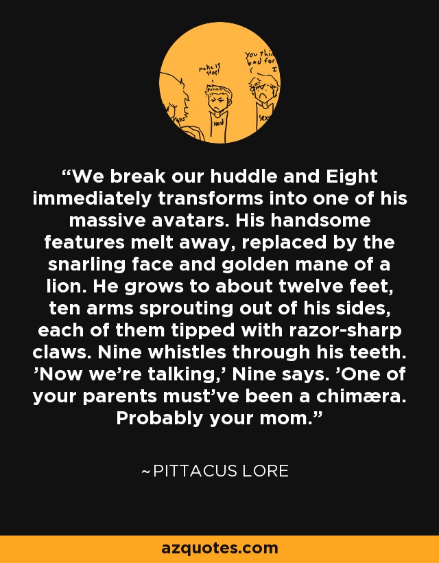 We break our huddle and Eight immediately transforms into one of his massive avatars. His handsome features melt away, replaced by the snarling face and golden mane of a lion. He grows to about twelve feet, ten arms sprouting out of his sides, each of them tipped with razor-sharp claws. Nine whistles through his teeth. 'Now we're talking,' Nine says. 'One of your parents must've been a chimæra. Probably your mom. - Pittacus Lore