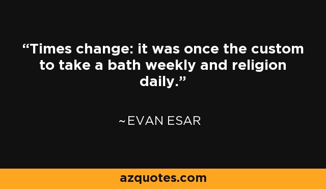 Times change: it was once the custom to take a bath weekly and religion daily. - Evan Esar