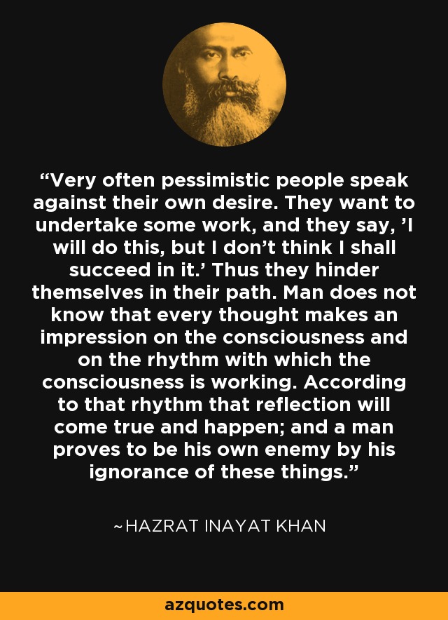 Very often pessimistic people speak against their own desire. They want to undertake some work, and they say, 'I will do this, but I don't think I shall succeed in it.' Thus they hinder themselves in their path. Man does not know that every thought makes an impression on the consciousness and on the rhythm with which the consciousness is working. According to that rhythm that reflection will come true and happen; and a man proves to be his own enemy by his ignorance of these things. - Hazrat Inayat Khan