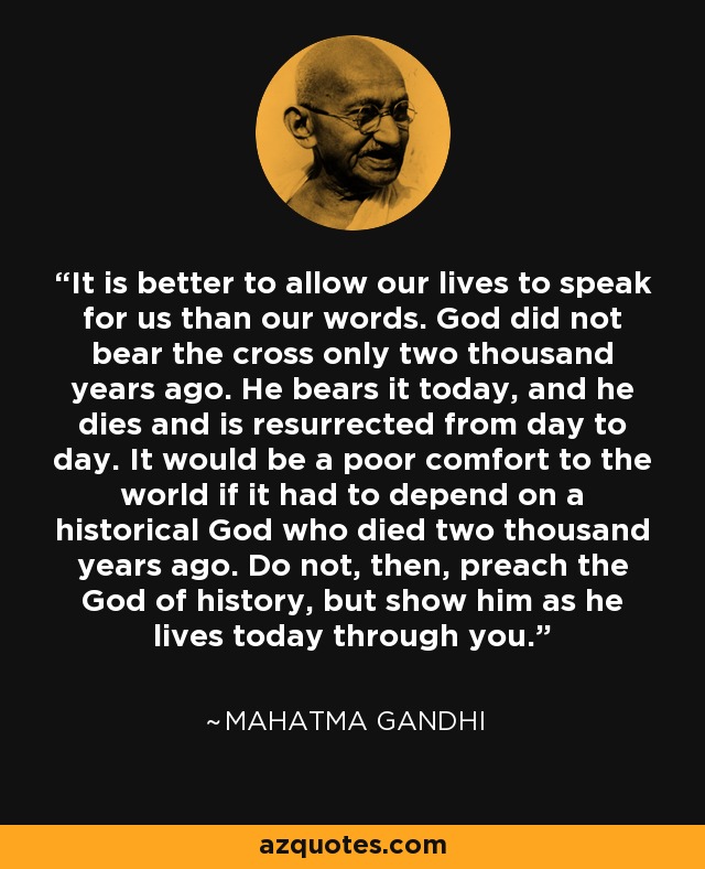 It is better to allow our lives to speak for us than our words. God did not bear the cross only two thousand years ago. He bears it today, and he dies and is resurrected from day to day. It would be a poor comfort to the world if it had to depend on a historical God who died two thousand years ago. Do not, then, preach the God of history, but show him as he lives today through you. - Mahatma Gandhi