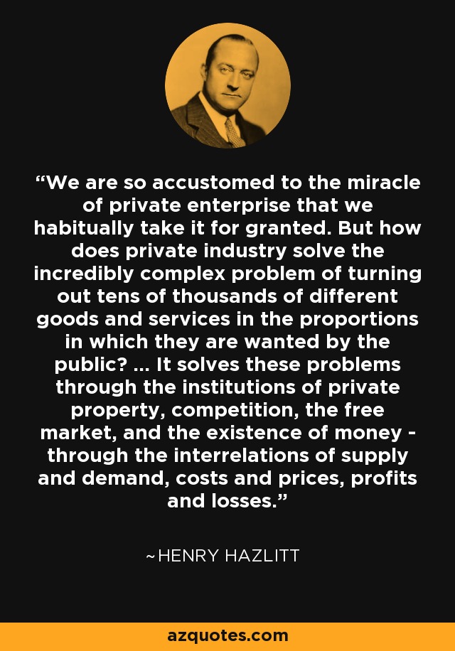 We are so accustomed to the miracle of private enterprise that we habitually take it for granted. But how does private industry solve the incredibly complex problem of turning out tens of thousands of different goods and services in the proportions in which they are wanted by the public? ... It solves these problems through the institutions of private property, competition, the free market, and the existence of money - through the interrelations of supply and demand, costs and prices, profits and losses. - Henry Hazlitt