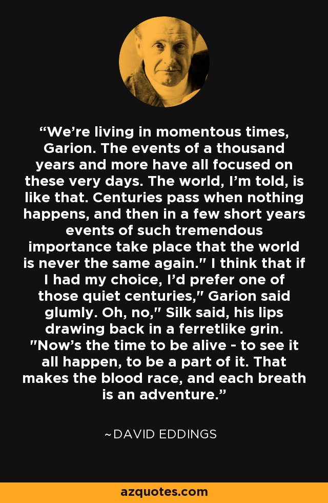 We're living in momentous times, Garion. The events of a thousand years and more have all focused on these very days. The world, I'm told, is like that. Centuries pass when nothing happens, and then in a few short years events of such tremendous importance take place that the world is never the same again.