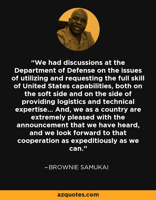 We had discussions at the Department of Defense on the issues of utilizing and requesting the full skill of United States capabilities, both on the soft side and on the side of providing logistics and technical expertise... And, we as a country are extremely pleased with the announcement that we have heard, and we look forward to that cooperation as expeditiously as we can. - Brownie Samukai