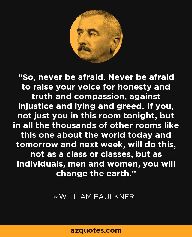 So, never be afraid. Never be afraid to raise your voice for honesty and truth and compassion, against injustice and lying and greed. If you, not just you in this room tonight, but in all the thousands of other rooms like this one about the world today and tomorrow and next week, will do this, not as a class or classes, but as individuals, men and women, you will change the earth. - William Faulkner