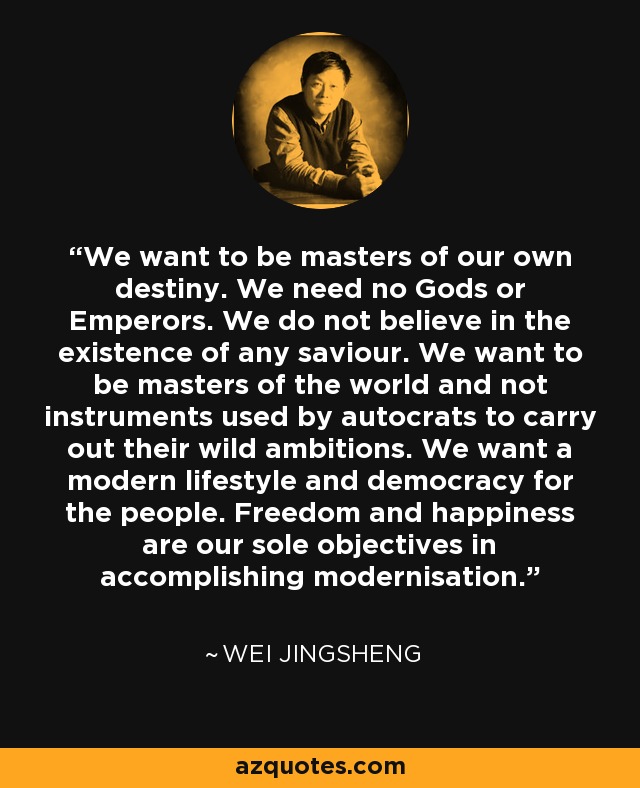 We want to be masters of our own destiny. We need no Gods or Emperors. We do not believe in the existence of any saviour. We want to be masters of the world and not instruments used by autocrats to carry out their wild ambitions. We want a modern lifestyle and democracy for the people. Freedom and happiness are our sole objectives in accomplishing modernisation. - Wei Jingsheng