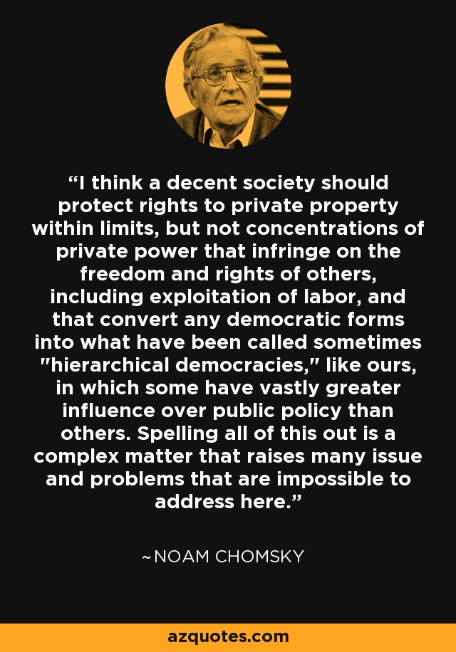 I think a decent society should protect rights to private property within limits, but not concentrations of private power that infringe on the freedom and rights of others, including exploitation of labor, and that convert any democratic forms into what have been called sometimes 