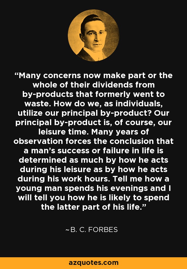 Many concerns now make part or the whole of their dividends from by-products that formerly went to waste. How do we, as individuals, utilize our principal by-product? Our principal by-product is, of course, our leisure time. Many years of observation forces the conclusion that a man's success or failure in life is determined as much by how he acts during his leisure as by how he acts during his work hours. Tell me how a young man spends his evenings and I will tell you how he is likely to spend the latter part of his life. - B. C. Forbes