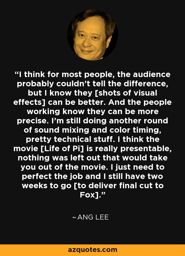 I think for most people, the audience probably couldn't tell the difference, but I know they [shots of visual effects] can be better. And the people working know they can be more precise. I'm still doing another round of sound mixing and color timing, pretty technical stuff. I think the movie [Life of Pi] is really presentable, nothing was left out that would take you out of the movie. I just need to perfect the job and I still have two weeks to go [to deliver final cut to Fox]. - Ang Lee