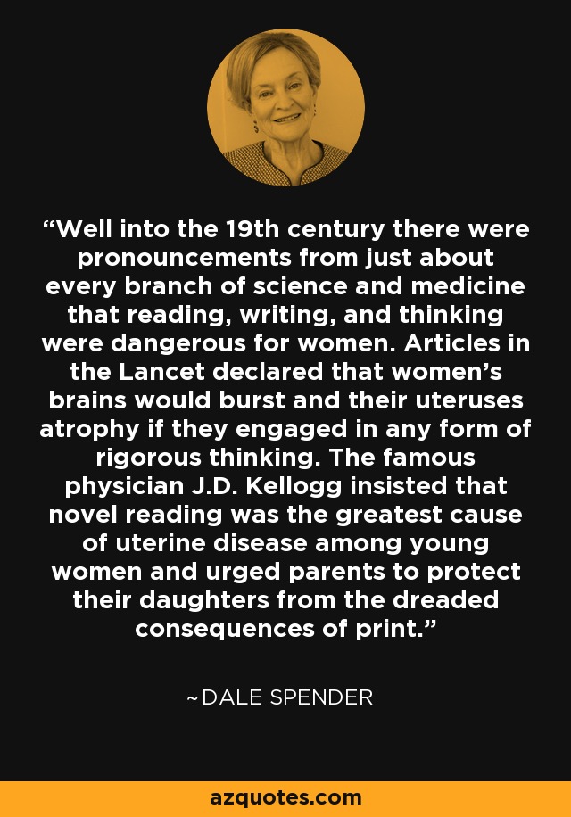 Well into the 19th century there were pronouncements from just about every branch of science and medicine that reading, writing, and thinking were dangerous for women. Articles in the Lancet declared that women's brains would burst and their uteruses atrophy if they engaged in any form of rigorous thinking. The famous physician J.D. Kellogg insisted that novel reading was the greatest cause of uterine disease among young women and urged parents to protect their daughters from the dreaded consequences of print. - Dale Spender