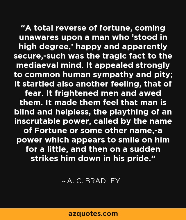 A total reverse of fortune, coming unawares upon a man who 'stood in high degree,' happy and apparently secure,-such was the tragic fact to the mediaeval mind. It appealed strongly to common human sympathy and pity; it startled also another feeling, that of fear. It frightened men and awed them. It made them feel that man is blind and helpless, the plaything of an inscrutable power, called by the name of Fortune or some other name,-a power which appears to smile on him for a little, and then on a sudden strikes him down in his pride. - A. C. Bradley