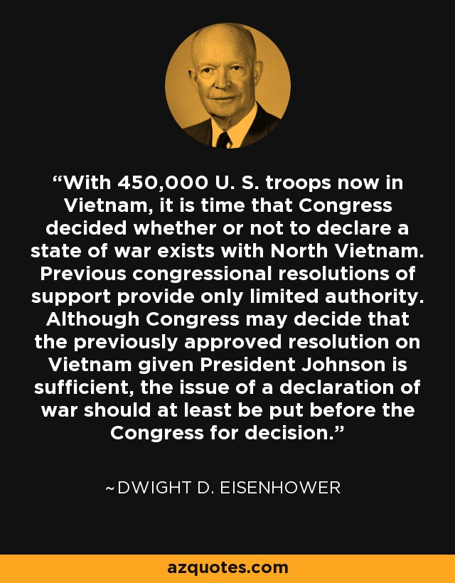 With 450,000 U. S. troops now in Vietnam, it is time that Congress decided whether or not to declare a state of war exists with North Vietnam. Previous congressional resolutions of support provide only limited authority. Although Congress may decide that the previously approved resolution on Vietnam given President Johnson is sufficient, the issue of a declaration of war should at least be put before the Congress for decision. - Dwight D. Eisenhower