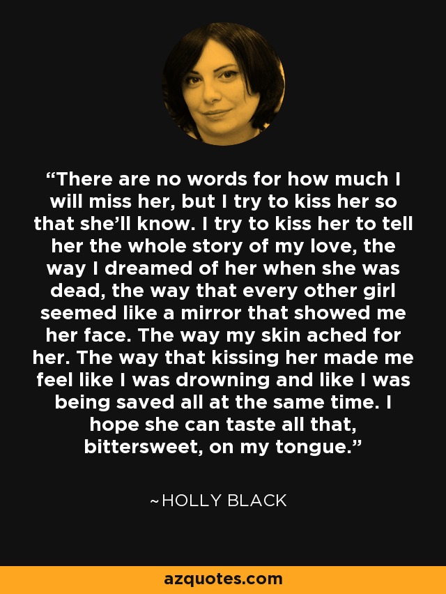 There are no words for how much I will miss her, but I try to kiss her so that she'll know. I try to kiss her to tell her the whole story of my love, the way I dreamed of her when she was dead, the way that every other girl seemed like a mirror that showed me her face. The way my skin ached for her. The way that kissing her made me feel like I was drowning and like I was being saved all at the same time. I hope she can taste all that, bittersweet, on my tongue. - Holly Black