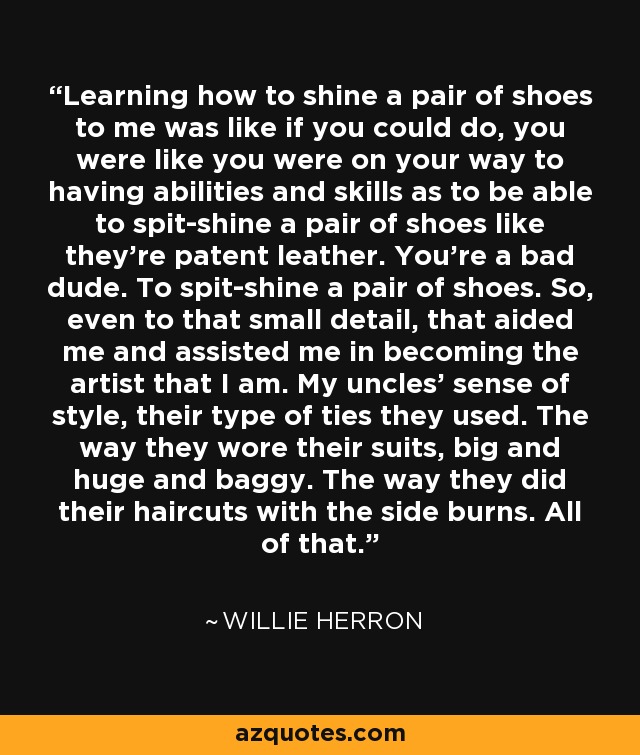 Learning how to shine a pair of shoes to me was like if you could do, you were like you were on your way to having abilities and skills as to be able to spit-shine a pair of shoes like they're patent leather. You're a bad dude. To spit-shine a pair of shoes. So, even to that small detail, that aided me and assisted me in becoming the artist that I am. My uncles' sense of style, their type of ties they used. The way they wore their suits, big and huge and baggy. The way they did their haircuts with the side burns. All of that. - Willie Herron