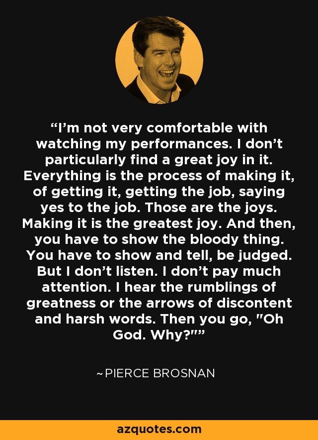 I'm not very comfortable with watching my performances. I don't particularly find a great joy in it. Everything is the process of making it, of getting it, getting the job, saying yes to the job. Those are the joys. Making it is the greatest joy. And then, you have to show the bloody thing. You have to show and tell, be judged. But I don't listen. I don't pay much attention. I hear the rumblings of greatness or the arrows of discontent and harsh words. Then you go, 