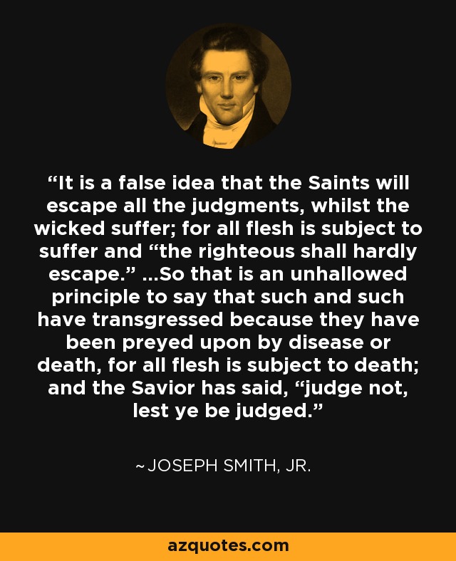 It is a false idea that the Saints will escape all the judgments, whilst the wicked suffer; for all flesh is subject to suffer and “the righteous shall hardly escape.” …So that is an unhallowed principle to say that such and such have transgressed because they have been preyed upon by disease or death, for all flesh is subject to death; and the Savior has said, “judge not, lest ye be judged. - Joseph Smith, Jr.