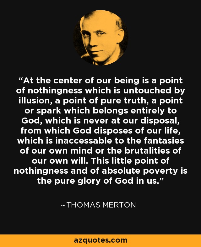 At the center of our being is a point of nothingness which is untouched by illusion, a point of pure truth, a point or spark which belongs entirely to God, which is never at our disposal, from which God disposes of our life, which is inaccessable to the fantasies of our own mind or the brutalities of our own will. This little point of nothingness and of absolute poverty is the pure glory of God in us. - Thomas Merton