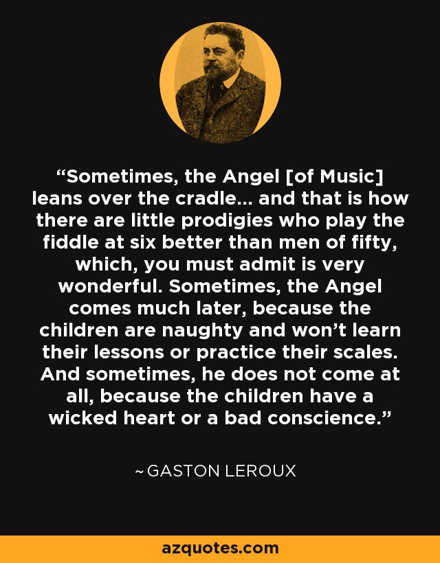Sometimes, the Angel [of Music] leans over the cradle... and that is how there are little prodigies who play the fiddle at six better than men of fifty, which, you must admit is very wonderful. Sometimes, the Angel comes much later, because the children are naughty and won't learn their lessons or practice their scales. And sometimes, he does not come at all, because the children have a wicked heart or a bad conscience. - Gaston Leroux