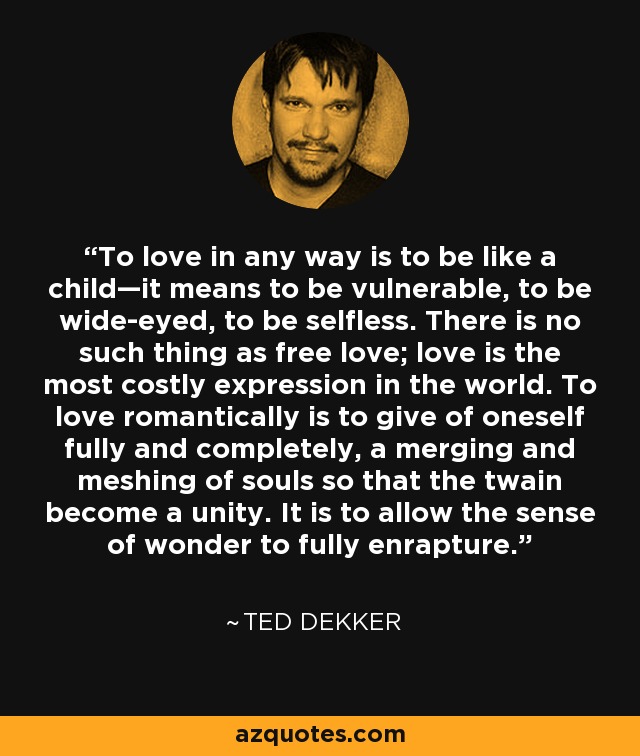 To love in any way is to be like a child—it means to be vulnerable, to be wide-eyed, to be selfless. There is no such thing as free love; love is the most costly expression in the world. To love romantically is to give of oneself fully and completely, a merging and meshing of souls so that the twain become a unity. It is to allow the sense of wonder to fully enrapture. - Ted Dekker