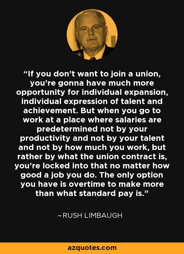 If you don't want to join a union, you're gonna have much more opportunity for individual expansion, individual expression of talent and achievement. But when you go to work at a place where salaries are predetermined not by your productivity and not by your talent and not by how much you work, but rather by what the union contract is, you're locked into that no matter how good a job you do. The only option you have is overtime to make more than what standard pay is. - Rush Limbaugh