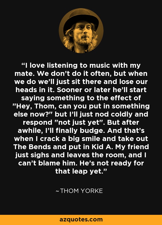 I love listening to music with my mate. We don't do it often, but when we do we'll just sit there and lose our heads in it. Sooner or later he'll start saying something to the effect of 