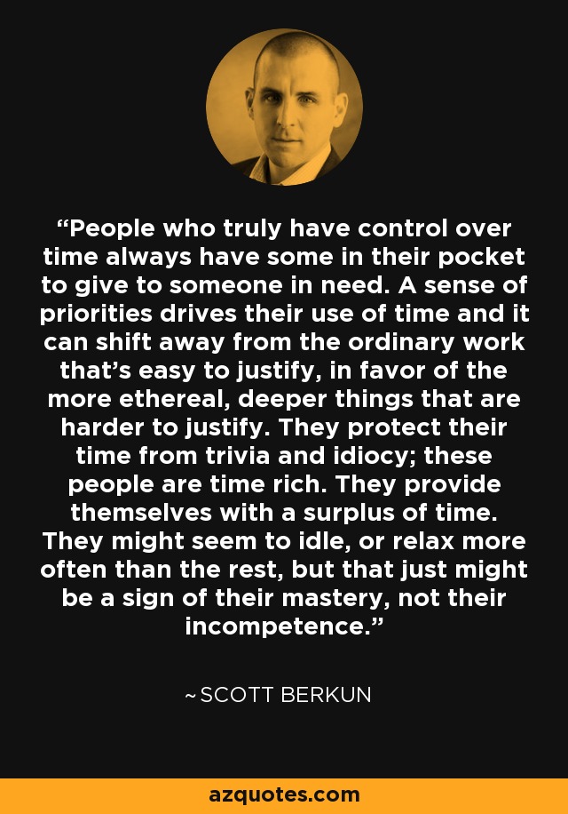People who truly have control over time always have some in their pocket to give to someone in need. A sense of priorities drives their use of time and it can shift away from the ordinary work that’s easy to justify, in favor of the more ethereal, deeper things that are harder to justify. They protect their time from trivia and idiocy; these people are time rich. They provide themselves with a surplus of time. They might seem to idle, or relax more often than the rest, but that just might be a sign of their mastery, not their incompetence. - Scott Berkun