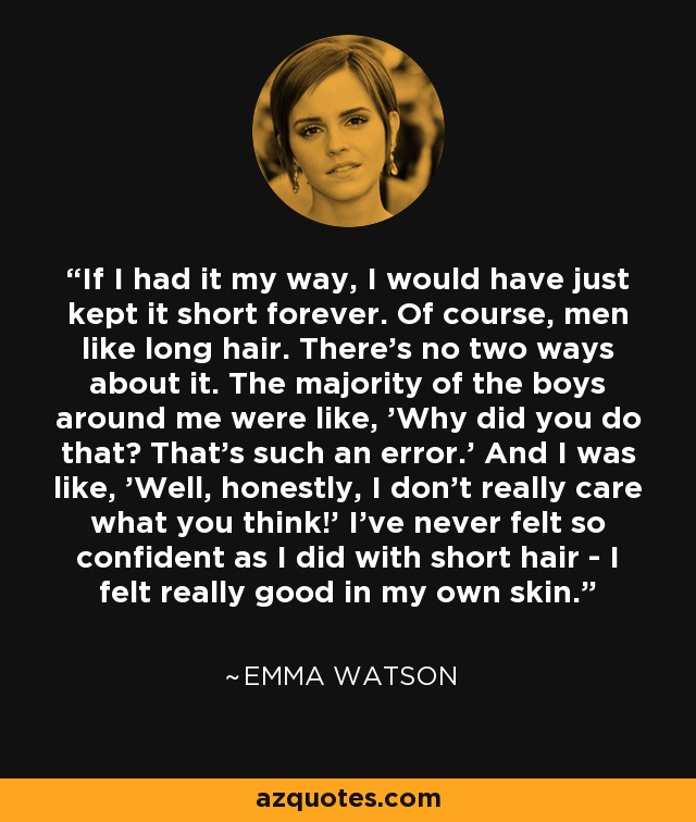 If I had it my way, I would have just kept it short forever. Of course, men like long hair. There's no two ways about it. The majority of the boys around me were like, 'Why did you do that? That's such an error.' And I was like, 'Well, honestly, I don't really care what you think!' I've never felt so confident as I did with short hair - I felt really good in my own skin. - Emma Watson