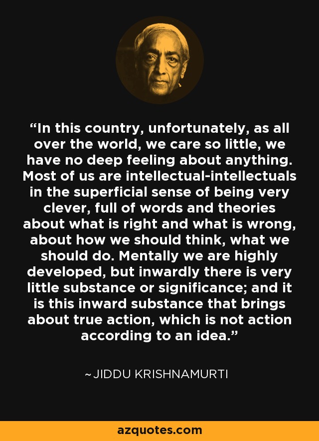 In this country, unfortunately, as all over the world, we care so little, we have no deep feeling about anything. Most of us are intellectual-intellectuals in the superficial sense of being very clever, full of words and theories about what is right and what is wrong, about how we should think, what we should do. Mentally we are highly developed, but inwardly there is very little substance or significance; and it is this inward substance that brings about true action, which is not action according to an idea. - Jiddu Krishnamurti