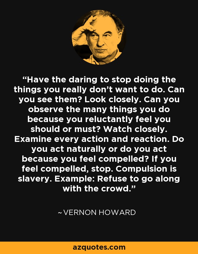 Have the daring to stop doing the things you really don't want to do. Can you see them? Look closely. Can you observe the many things you do because you reluctantly feel you should or must? Watch closely. Examine every action and reaction. Do you act naturally or do you act because you feel compelled? If you feel compelled, stop. Compulsion is slavery. Example: Refuse to go along with the crowd. - Vernon Howard