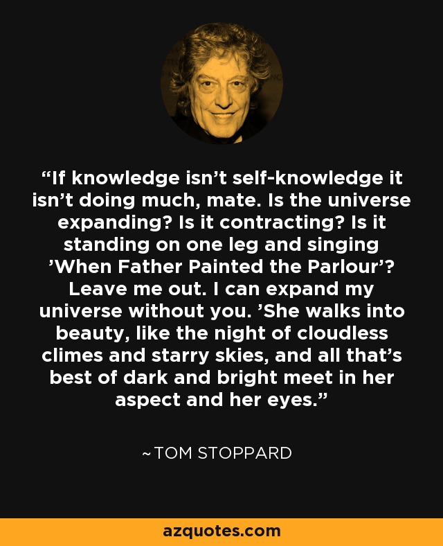 If knowledge isn't self-knowledge it isn't doing much, mate. Is the universe expanding? Is it contracting? Is it standing on one leg and singing 'When Father Painted the Parlour'? Leave me out. I can expand my universe without you. 'She walks into beauty, like the night of cloudless climes and starry skies, and all that's best of dark and bright meet in her aspect and her eyes. - Tom Stoppard