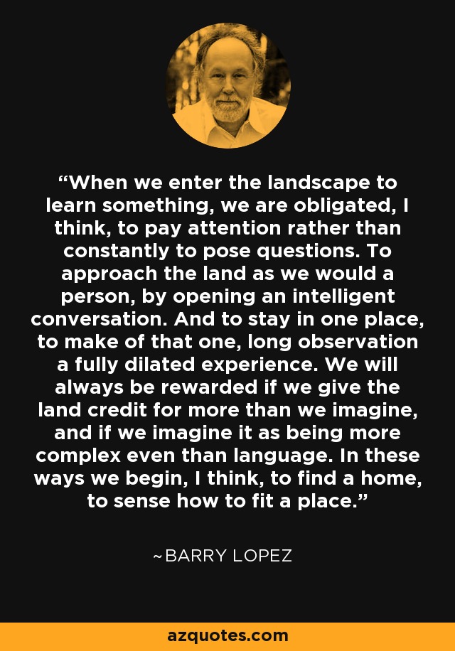 When we enter the landscape to learn something, we are obligated, I think, to pay attention rather than constantly to pose questions. To approach the land as we would a person, by opening an intelligent conversation. And to stay in one place, to make of that one, long observation a fully dilated experience. We will always be rewarded if we give the land credit for more than we imagine, and if we imagine it as being more complex even than language. In these ways we begin, I think, to find a home, to sense how to fit a place. - Barry Lopez