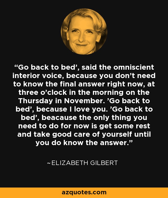 Go back to bed', said the omniscient interior voice, because you don't need to know the final answer right now, at three o'clock in the morning on the Thursday in November. 'Go back to bed', because I love you. 'Go back to bed', beacause the only thing you need to do for now is get some rest and take good care of yourself until you do know the answer. - Elizabeth Gilbert