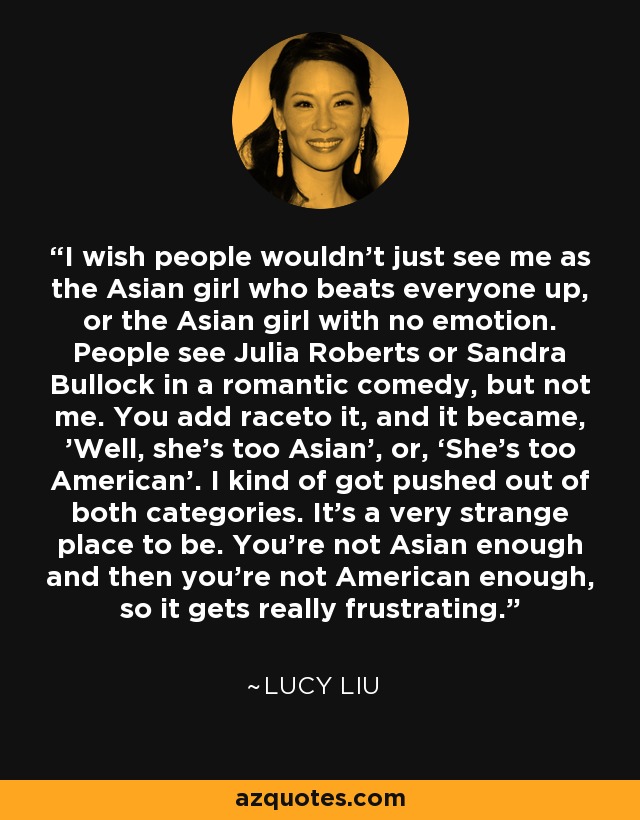 I wish people wouldn't just see me as the Asian girl who beats everyone up, or the Asian girl with no emotion. People see Julia Roberts or Sandra Bullock in a romantic comedy, but not me. You add raceto it, and it became, 'Well, she's too Asian', or, ‘She's too American’. I kind of got pushed out of both categories. It's a very strange place to be. You're not Asian enough and then you're not American enough, so it gets really frustrating. - Lucy Liu