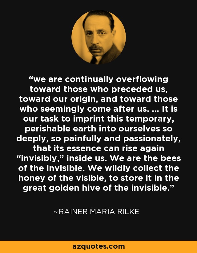 we are continually overflowing toward those who preceded us, toward our origin, and toward those who seemingly come after us. ... It is our task to imprint this temporary, perishable earth into ourselves so deeply, so painfully and passionately, that its essence can rise again “invisibly,” inside us. We are the bees of the invisible. We wildly collect the honey of the visible, to store it in the great golden hive of the invisible. - Rainer Maria Rilke