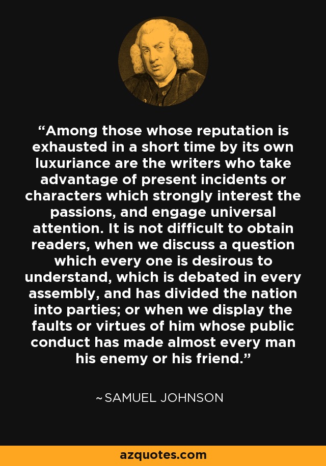 Among those whose reputation is exhausted in a short time by its own luxuriance are the writers who take advantage of present incidents or characters which strongly interest the passions, and engage universal attention. It is not difficult to obtain readers, when we discuss a question which every one is desirous to understand, which is debated in every assembly, and has divided the nation into parties; or when we display the faults or virtues of him whose public conduct has made almost every man his enemy or his friend. - Samuel Johnson