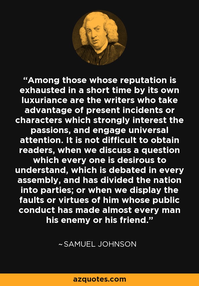 Among those whose reputation is exhausted in a short time by its own luxuriance are the writers who take advantage of present incidents or characters which strongly interest the passions, and engage universal attention. It is not difficult to obtain readers, when we discuss a question which every one is desirous to understand, which is debated in every assembly, and has divided the nation into parties; or when we display the faults or virtues of him whose public conduct has made almost every man his enemy or his friend. - Samuel Johnson