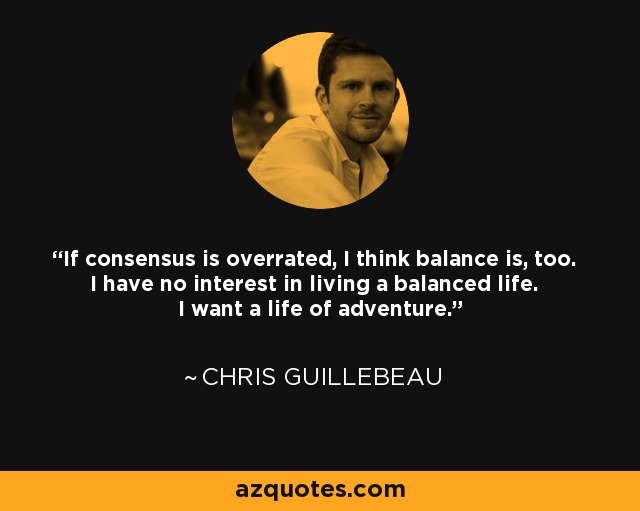 If consensus is overrated, I think balance is, too. I have no interest in living a balanced life. I want a life of adventure. - Chris Guillebeau