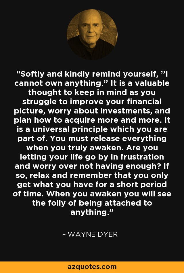 Softly and kindly remind yourself, ''I cannot own anything.'' It is a valuable thought to keep in mind as you struggle to improve your financial picture, worry about investments, and plan how to acquire more and more. It is a universal principle which you are part of. You must release everything when you truly awaken. Are you letting your life go by in frustration and worry over not having enough? If so, relax and remember that you only get what you have for a short period of time. When you awaken you will see the folly of being attached to anything. - Wayne Dyer