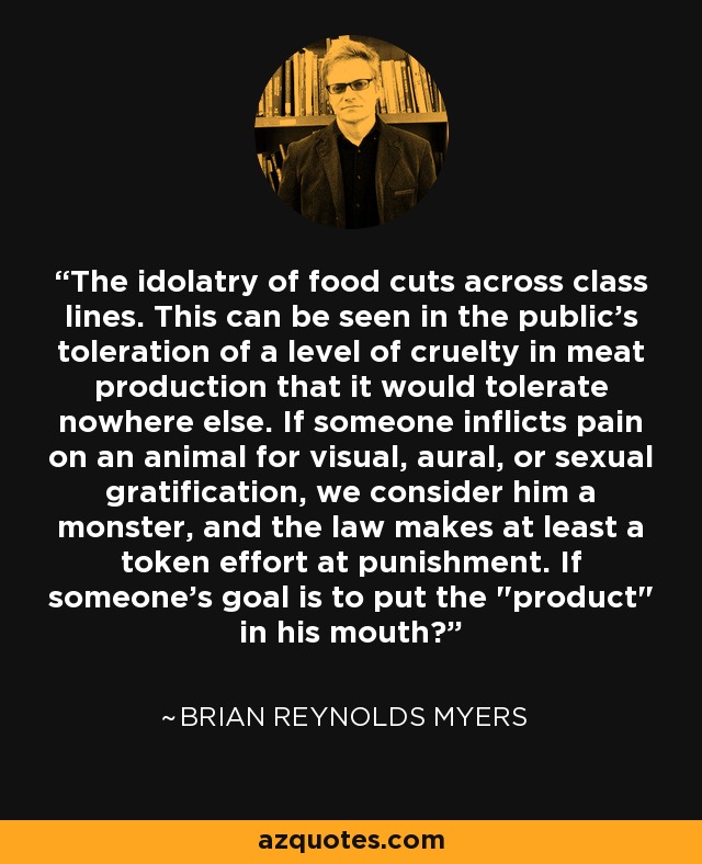 The idolatry of food cuts across class lines. This can be seen in the public's toleration of a level of cruelty in meat production that it would tolerate nowhere else. If someone inflicts pain on an animal for visual, aural, or sexual gratification, we consider him a monster, and the law makes at least a token effort at punishment. If someone's goal is to put the 