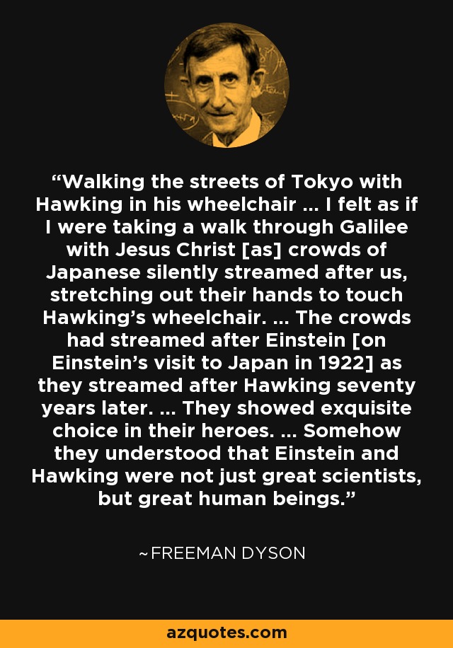 Walking the streets of Tokyo with Hawking in his wheelchair ... I felt as if I were taking a walk through Galilee with Jesus Christ [as] crowds of Japanese silently streamed after us, stretching out their hands to touch Hawking's wheelchair. ... The crowds had streamed after Einstein [on Einstein's visit to Japan in 1922] as they streamed after Hawking seventy years later. ... They showed exquisite choice in their heroes. ... Somehow they understood that Einstein and Hawking were not just great scientists, but great human beings. - Freeman Dyson