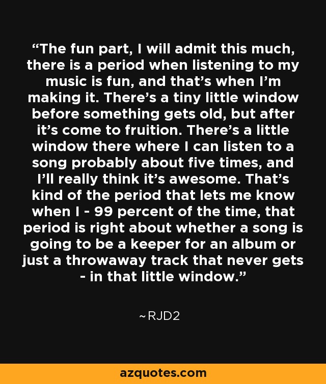 The fun part, I will admit this much, there is a period when listening to my music is fun, and that's when I'm making it. There's a tiny little window before something gets old, but after it's come to fruition. There's a little window there where I can listen to a song probably about five times, and I'll really think it's awesome. That's kind of the period that lets me know when I - 99 percent of the time, that period is right about whether a song is going to be a keeper for an album or just a throwaway track that never gets - in that little window. - RJD2