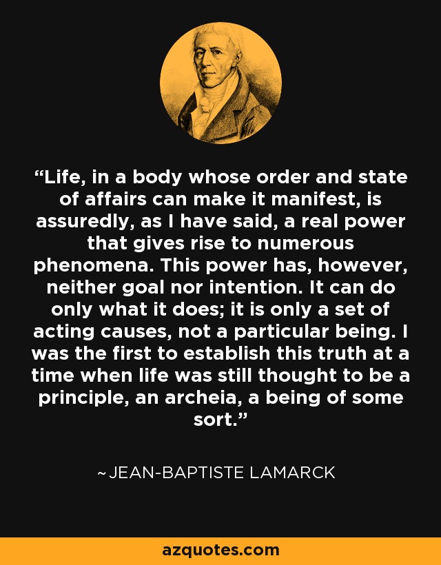 Life, in a body whose order and state of affairs can make it manifest, is assuredly, as I have said, a real power that gives rise to numerous phenomena. This power has, however, neither goal nor intention. It can do only what it does; it is only a set of acting causes, not a particular being. I was the first to establish this truth at a time when life was still thought to be a principle, an archeia, a being of some sort. - Jean-Baptiste Lamarck