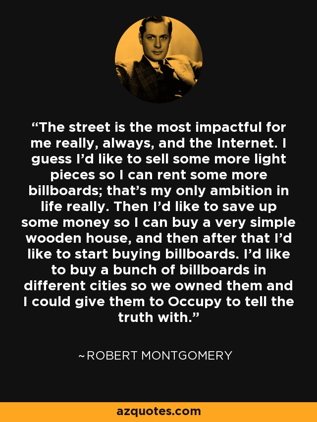 The street is the most impactful for me really, always, and the Internet. I guess I'd like to sell some more light pieces so I can rent some more billboards; that's my only ambition in life really. Then I'd like to save up some money so I can buy a very simple wooden house, and then after that I'd like to start buying billboards. I'd like to buy a bunch of billboards in different cities so we owned them and I could give them to Occupy to tell the truth with. - Robert Montgomery