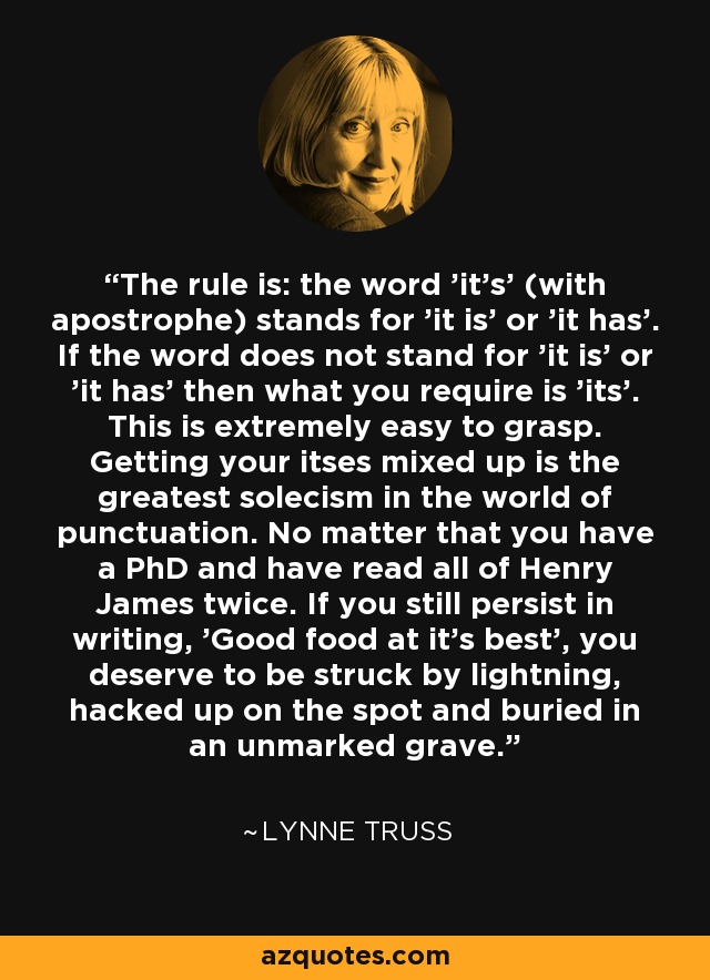 The rule is: the word 'it's' (with apostrophe) stands for 'it is' or 'it has'. If the word does not stand for 'it is' or 'it has' then what you require is 'its'. This is extremely easy to grasp. Getting your itses mixed up is the greatest solecism in the world of punctuation. No matter that you have a PhD and have read all of Henry James twice. If you still persist in writing, 'Good food at it's best', you deserve to be struck by lightning, hacked up on the spot and buried in an unmarked grave. - Lynne Truss