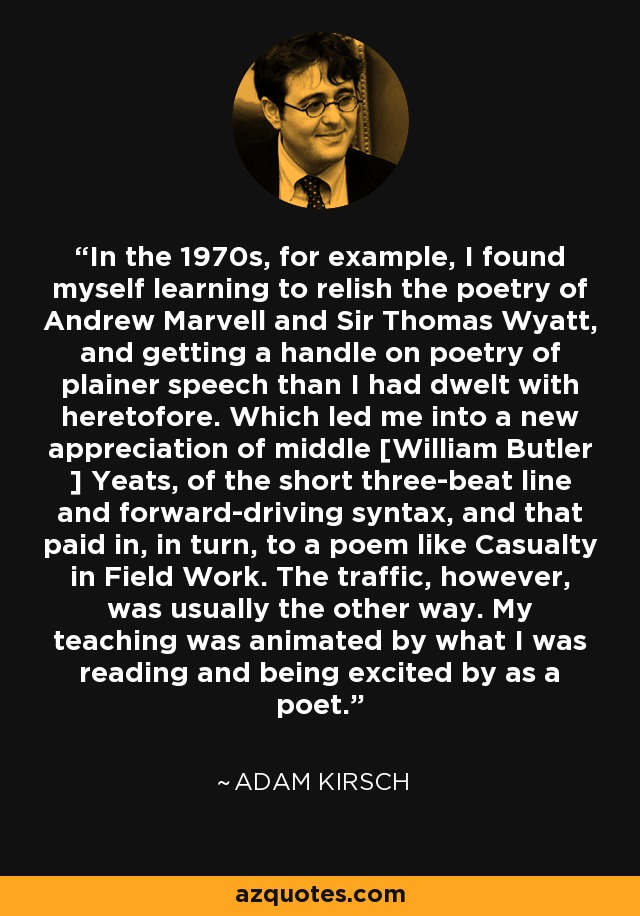 In the 1970s, for example, I found myself learning to relish the poetry of Andrew Marvell and Sir Thomas Wyatt, and getting a handle on poetry of plainer speech than I had dwelt with heretofore. Which led me into a new appreciation of middle [William Butler ] Yeats, of the short three-beat line and forward-driving syntax, and that paid in, in turn, to a poem like Casualty in Field Work. The traffic, however, was usually the other way. My teaching was animated by what I was reading and being excited by as a poet. - Adam Kirsch