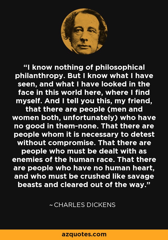 I know nothing of philosophical philanthropy. But I know what I have seen, and what I have looked in the face in this world here, where I find myself. And I tell you this, my friend, that there are people (men and women both, unfortunately) who have no good in them-none. That there are people whom it is necessary to detest without compromise. That there are people who must be dealt with as enemies of the human race. That there are people who have no human heart, and who must be crushed like savage beasts and cleared out of the way. - Charles Dickens