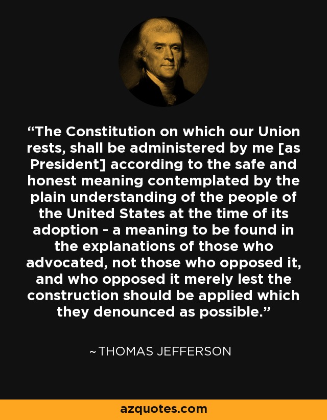 The Constitution on which our Union rests, shall be administered by me [as President] according to the safe and honest meaning contemplated by the plain understanding of the people of the United States at the time of its adoption - a meaning to be found in the explanations of those who advocated, not those who opposed it, and who opposed it merely lest the construction should be applied which they denounced as possible. - Thomas Jefferson