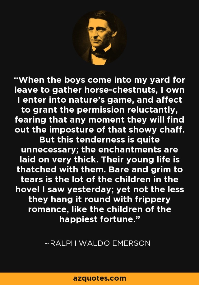 When the boys come into my yard for leave to gather horse-chestnuts, I own I enter into nature's game, and affect to grant the permission reluctantly, fearing that any moment they will find out the imposture of that showy chaff. But this tenderness is quite unnecessary; the enchantments are laid on very thick. Their young life is thatched with them. Bare and grim to tears is the lot of the children in the hovel I saw yesterday; yet not the less they hang it round with frippery romance, like the children of the happiest fortune. - Ralph Waldo Emerson